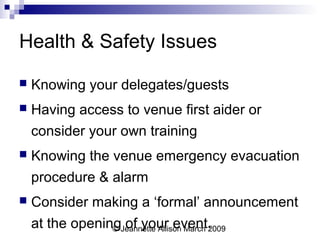 © Jeannette Allison March 2009
Health & Safety Issues
 Knowing your delegates/guests
 Having access to venue first aider or
consider your own training
 Knowing the venue emergency evacuation
procedure & alarm
 Consider making a ‘formal’ announcement
at the opening of your event.
 