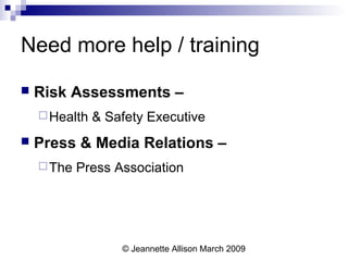 © Jeannette Allison March 2009
Need more help / training
 Risk Assessments –
Health & Safety Executive
 Press & Media Relations –
The Press Association
 