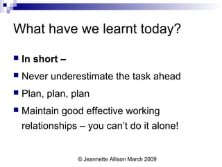 © Jeannette Allison March 2009
What have we learnt today?
 In short –
 Never underestimate the task ahead
 Plan, plan, plan
 Maintain good effective working
relationships – you can’t do it alone!
 