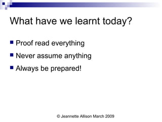 © Jeannette Allison March 2009
What have we learnt today?
 Proof read everything
 Never assume anything
 Always be prepared!
 