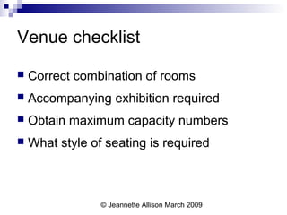 © Jeannette Allison March 2009
Venue checklist
 Correct combination of rooms
 Accompanying exhibition required
 Obtain maximum capacity numbers
 What style of seating is required
 