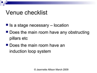 © Jeannette Allison March 2009
Venue checklist
 Is a stage necessary – location
 Does the main room have any obstructing
pillars etc
 Does the main room have an
induction loop system
 