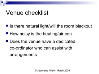 © Jeannette Allison March 2009
Venue checklist
 Is there natural light/will the room blackout
 How noisy is the heating/air con
 Does the venue have a dedicated
co-ordinator who can assist with
arrangements
 