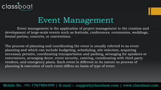 Event Management
Event management is the application of project management to the creation and
development of large-scale events such as festivals, conferences, ceremonies, weddings,
formal parties, concerts, or conventions.
The process of planning and coordinating the event is usually referred to as event
planning and which can include budgeting, scheduling, site selection, acquiring
necessary permits, coordinating transportation and parking, arranging for speakers or
entertainers, arranging decor, event security, catering, coordinating with third party
vendors, and emergency plans. Each event is different in its nature so process of
planning & execution of each event differs on basis of type of event.
Mobile No. +91-7767904499 | E-mail :- support@classboat.com | www.classboat.com
 
