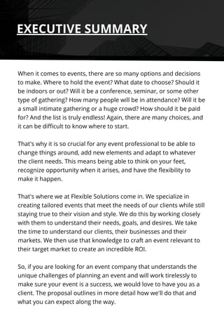When it comes to events, there are so many options and decisions
to make. Where to hold the event? What date to choose? Should it
be indoors or out? Will it be a conference, seminar, or some other
type of gathering? How many people will be in attendance? Will it be
a small intimate gathering or a huge crowd? How should it be paid
for? And the list is truly endless! Again, there are many choices, and
it can be difficult to know where to start.
That's why it is so crucial for any event professional to be able to
change things around, add new elements and adapt to whatever
the client needs. This means being able to think on your feet,
recognize opportunity when it arises, and have the flexibility to
make it happen.
That's where we at Flexible Solutions come in. We specialize in
creating tailored events that meet the needs of our clients while still
staying true to their vision and style. We do this by working closely
with them to understand their needs, goals, and desires. We take
the time to understand our clients, their businesses and their
markets. We then use that knowledge to craft an event relevant to
their target market to create an incredible ROI.
So, if you are looking for an event company that understands the
unique challenges of planning an event and will work tirelessly to
make sure your event is a success, we would love to have you as a
client. The proposal outlines in more detail how we'll do that and
what you can expect along the way.
EXECUTIVE SUMMARY
 