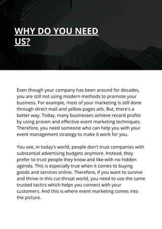 Even though your company has been around for decades,
you are still not using modern methods to promote your
business. For example, most of your marketing is still done
through direct mail and yellow pages ads. But, there's a
better way. Today, many businesses achieve record profits
by using proven and effective event marketing techniques.
Therefore, you need someone who can help you with your
event management strategy to make it work for you.
You see, in today's world, people don't trust companies with
substantial advertising budgets anymore. Instead, they
prefer to trust people they know and like with no hidden
agenda. This is especially true when it comes to buying
goods and services online. Therefore, if you want to survive
and thrive in this cut-throat world, you need to use the same
trusted tactics which helps you connect with your
customers. And this is where event marketing comes into
the picture.
WHY DO YOU NEED
US?
 