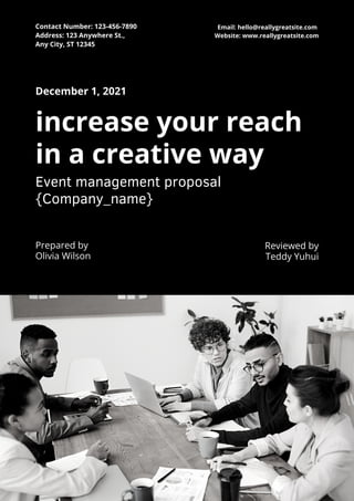 December 1, 2021
Prepared by
Olivia Wilson
increase your reach
in a creative way
Event management proposal
{Company_name}
Reviewed by
Teddy Yuhui
Contact Number: 123-456-7890
Address: 123 Anywhere St.,
Any City, ST 12345
Email: hello@reallygreatsite.com
Website: www.reallygreatsite.com
 