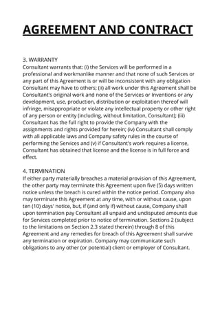 AGREEMENT AND CONTRACT
3. WARRANTY
Consultant warrants that: (i) the Services will be performed in a
professional and workmanlike manner and that none of such Services or
any part of this Agreement is or will be inconsistent with any obligation
Consultant may have to others; (ii) all work under this Agreement shall be
Consultant's original work and none of the Services or Inventions or any
development, use, production, distribution or exploitation thereof will
infringe, misappropriate or violate any intellectual property or other right
of any person or entity (including, without limitation, Consultant); (iii)
Consultant has the full right to provide the Company with the
assignments and rights provided for herein; (iv) Consultant shall comply
with all applicable laws and Company safety rules in the course of
performing the Services and (v) if Consultant's work requires a license,
Consultant has obtained that license and the license is in full force and
effect.
4. TERMINATION
If either party materially breaches a material provision of this Agreement,
the other party may terminate this Agreement upon five (5) days written
notice unless the breach is cured within the notice period. Company also
may terminate this Agreement at any time, with or without cause, upon
ten (10) days' notice, but, if (and only if) without cause, Company shall
upon termination pay Consultant all unpaid and undisputed amounts due
for Services completed prior to notice of termination. Sections 2 (subject
to the limitations on Section 2.3 stated therein) through 8 of this
Agreement and any remedies for breach of this Agreement shall survive
any termination or expiration. Company may communicate such
obligations to any other (or potential) client or employer of Consultant.
 