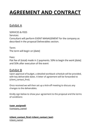 AGREEMENT AND CONTRACT
Exhibit A
SERVICES & FEES
Services:
Consultant will perform EVENT MANAGEMENT for the company as
described in the proposal Deliverables section.
Term:
The term will begin on [date]
Fees:
Flat fee of {total} made in 2 payments. 50% to begin the work [date]
and 50% after execution of the event
Exhibit B
Upon approval of budget, a detailed workback schedule will be provided,
with key deliverable dates. A letter of agreement will be forwarded to
{client_contact_first}.
Once received we will then set up a kick-off meeting to discuss any
changes to the deliverables.
Kindly sign below to show your agreement to the proposal and the terms
of conditions
{user_assigned}
{company_name}
{client_contact_first} {client_contact_last}
{client_name}
 