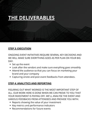 Set up the event
Look after the vendors and make sure everything goes smoothly
Attend the audience so that you can focus on marketing your
brand and your company
Capturing onsite and post event feedbacks from attendees.
Reports showing the value of your investment
Key metrics and performance indicators
Recommendations for future events
STEP 3: EXECUTION
ONGOING EVENT INITIATIVES REQUIRE SEVERAL KEY DECISIONS AND
WE WILL MAKE SURE EVERYTHING GOES AS PER PLAN ON YOUR BIG
DAY.
STEP 4: ANALYTICS AND REPORTING
FIGURING OUT WHAT WORKED IS THE MOST IMPORTANT STEP OF
ALL. OUR WORK HERE IS DONE WHEN WE CAN PROVE TO YOU THAT
YOUR INVESTMENT IS PAYING OFF. WE'LL ANALYSE THE EVENT AND
VARIOUS FEEDBACKS FROM ATTENDEES AND PROVIDE YOU WITH:
THE DELIVERABLES
 