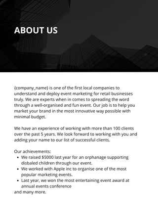 We raised $5000 last year for an orphanage supporting
disbaled children through our event.
We worked with Apple inc to organise one of the most
popular marketing events.
Last year, we won the most entertaining event award at
annual events conference
{company_name} is one of the first local companies to
understand and deploy event marketing for retail businesses
truly. We are experts when in comes to spreading the word
through a well-organised and fun event. Our job is to help you
market your brand in the most innovative way possible with
minimal budget.
We have an experience of working with more than 100 clients
over the past 5 years. We look forward to working with you and
adding your name to our list of successful clients.
Our achievements:
and many more.
ABOUT US
 