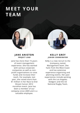 MEET YOUR
TEAM
Jane has more than 15 years
of event management
experience. She has worked
with various corporate
companies as well as non-
profit organisations to raise
funds and increase their
reach. For example, last
year, she raised more than
$1 million in her Race to End
Breast Cancer 2012
marathon event. Jane has
been a member of our
company since 2009 and is a
valuable employee.
JANE ANISTON
PROJECT LEAD
Kelly is a new recruit to the
{company_name}
Management team. She
hails from the West Coast
and has extensive
experience organising and
planning events. Her past
experiences include working
with the Los Angeles
Dodgers and the US
National Rugby Team.
KELLY GREY
JUNIOR COORDINATOR
 