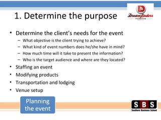 1. Determine the purpose
• Determine the client’s needs for the event
– What objective is the client trying to achieve?
– What kind of event numbers does he/she have in mind?
– How much time will it take to present the information?
– Who is the target audience and where are they located?
• Staffing an event
• Modifying products
• Transportation and lodging
• Venue setup
 