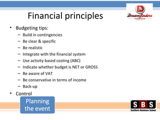 Financial principles
• Budgeting tips:
– Build in contingencies
– Be clear & specific
– Be realistic
– Integrate with the financial system
– Use activity based costing (ABC)
– Indicate whether budget is NET or GROSS
– Be aware of VAT
– Be conservative in terms of income
– Back-up
• Control
 