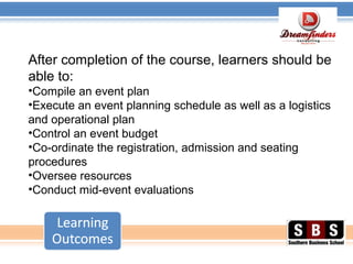 After completion of the course, learners should be
able to:
•Compile an event plan
•Execute an event planning schedule as well as a logistics
and operational plan
•Control an event budget
•Co-ordinate the registration, admission and seating
procedures
•Oversee resources
•Conduct mid-event evaluations
 
