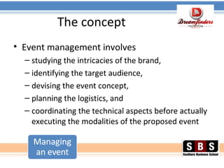 The concept
• Event management involves
– studying the intricacies of the brand,
– identifying the target audience,
– devising the event concept,
– planning the logistics, and
– coordinating the technical aspects before actually
executing the modalities of the proposed event
 