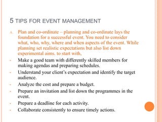 5 TIPS FOR EVENT MANAGEMENT
A. Plan and co-ordinate – planning and co-ordinate lays the
foundation for a successful event. You need to consider
what, who, why, where and when aspects of the event. While
planning set realistic expectations but also list down
experimental aims. to start with,
• Make a good team with differently skilled members for
making agendas and preparing schedules.
• Understand your client’s expectation and identify the target
audience.
• Analyze the cost and prepare a budget.
• Prepare an invitation and list down the programmes in the
event.
• Prepare a deadline for each activity.
• Collaborate consistently to ensure timely actions.
 