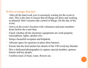 D.How to manage final day?
After all the hard work you’re anxiously waiting for the event to
start. This is the time to ensure that all things are there and working
as planned. Don’t assume take control of things. On the day of the
event,
• Arrive at the event’s location with volunteers and team members
hours before the event time.
• Check whether all the electronic equipments are work properly
(microphone, lights, speaker etc)
• Setup a beautiful reception and helpdesk.
• Allocate space for sponsors to place their banners.
• Ensure that the host/anchor has details of the VIP avoid any blunder.
• Hire a dedicated photographer to capture special member, sponsor
banner and key people.
• Confirm stock of food, water, flowers etc.
 