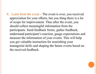 E. Learn from the event – The event is over, you received
appreciation for your efforts, but you thing there is a lot
of scope for improvement. Thus after the event, you
should collect meaningful information from the
participants. Send feedback forms, gather feedback,
understand participant’s reaction, gauge expectations and
measure the information of your events. This will help
you get valuable instruction for nourishing your
managerial skills and shaping the future events based on
the received feedback.
 