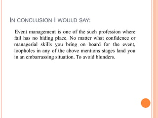 IN CONCLUSION I WOULD SAY:
Event management is one of the such profession where
fail has no hiding place. No matter what confidence or
managerial skills you bring on board for the event,
loopholes in any of the above mentions stages land you
in an embarrassing situation. To avoid blunders.
 