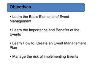 Objectives

 Learn the Basic Elements of Event
Management

 Learn the Importance and Benefits of the
Events

 Learn How to Create an Event Management
Plan

 Manage the risk of implementing Events
 