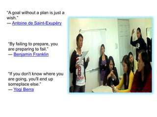 “A goal without a plan is just a
wish.”
― Antoine de Saint-Exupéry



“By failing to prepare, you
are preparing to fail.”
― Benjamin Franklin



“If you don't know where you
are going, you'll end up
someplace else.”
― Yogi Berra
 