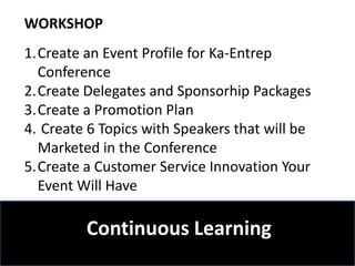WORKSHOP
1.Create an Event Profile for Ka-Entrep
  Conference
2.Create Delegates and Sponsorhip Packages
3.Create a Promotion Plan
4. Create 6 Topics with Speakers that will be
  Marketed in the Conference
5.Create a Customer Service Innovation Your
  Event Will Have

        Continuous Learning
    3 Lessons Event Management
 