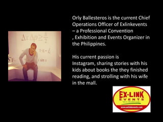 Orly Ballesteros is the current Chief
Operations Officer of Exlinkevents
– a Professional Convention
, Exhibition and Events Organizer in
the Philippines.

His current passion is
Instagram, sharing stories with his
kids about books the they finished
reading, and strolling with his wife
in the mall.
 