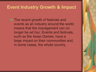 Event Industry Growth & Impact
The recent growth of festivals and
events as an industry around the world
means that the management can no
longer be ad hoc. Events and festivals,
such as the Asian Games, have a
large impact on their communities and,
in some cases, the whole country.
 