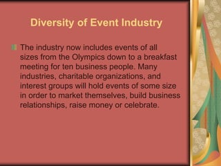 Diversity of Event Industry
The industry now includes events of all
sizes from the Olympics down to a breakfast
meeting for ten business people. Many
industries, charitable organizations, and
interest groups will hold events of some size
in order to market themselves, build business
relationships, raise money or celebrate.
 
