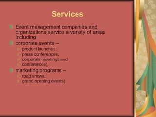 Services
Event management companies and
organizations service a variety of areas
including
corporate events –
product launches,
press conferences,
corporate meetings and
conferences),
marketing programs –
road shows,
grand opening events),
 
