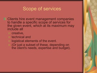 Scope of services
Clients hire event management companies
to handle a specific scope of services for
the given event, which at its maximum may
include all
creative,
technical and
logistical elements of the event.
(Or just a subset of these, depending on
the client's needs, expertise and budget).
 