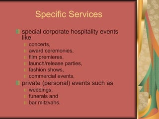 Specific Services
special corporate hospitality events
like
concerts,
award ceremonies,
film premieres,
launch/release parties,
fashion shows,
commercial events,
private (personal) events such as
weddings,
funerals and
bar mitzvahs.
 