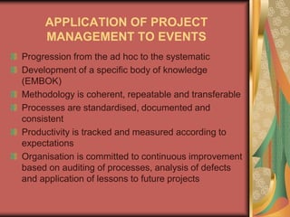 APPLICATION OF PROJECT
MANAGEMENT TO EVENTS
Progression from the ad hoc to the systematic
Development of a specific body of knowledge
(EMBOK)
Methodology is coherent, repeatable and transferable
Processes are standardised, documented and
consistent
Productivity is tracked and measured according to
expectations
Organisation is committed to continuous improvement
based on auditing of processes, analysis of defects
and application of lessons to future projects
 