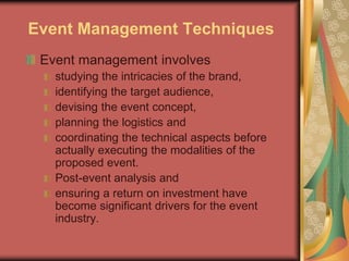 Event Management Techniques
Event management involves
studying the intricacies of the brand,
identifying the target audience,
devising the event concept,
planning the logistics and
coordinating the technical aspects before
actually executing the modalities of the
proposed event.
Post-event analysis and
ensuring a return on investment have
become significant drivers for the event
industry.
 