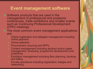 Event management software
Software products that are used in the
management of professional and academic
conferences, trade exhibitions and smaller events
such as Continuing Professional Development
(CPD) meetings.
The most common event management applications
are:
Online registration and delegate management including
online payment
Venue selection
Procurement, sourcing and RFPs
Content management including abstract and/or paper
management, reviewing, programme development and
publishing
Exhibition management including floor planning, booking
and billing
On-site operations including registration, badges and
networking
 