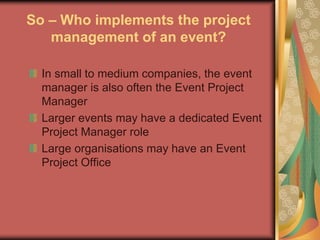 So – Who implements the project
management of an event?
In small to medium companies, the event
manager is also often the Event Project
Manager
Larger events may have a dedicated Event
Project Manager role
Large organisations may have an Event
Project Office
 