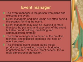 Event manager
The event manager is the person who plans and
executes the event.
Event managers and their teams are often behind-
the-scenes running the event.
Event managers may also be involved in more
than just the planning and execution of the event,
but also brand building, marketing and
communication strategy.
The event manager is an expert at the creative,
technical and logistical elements that help an
event succeed.
This includes event design, audio-visual
production, scriptwriting, logistics, budgeting,
negotiation and, of course, client service. It is a
multi-dimensional profession.
 