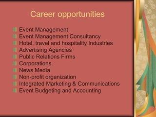 Career opportunities
Event Management
Event Management Consultancy
Hotel, travel and hospitality Industries
Advertising Agencies
Public Relations Firms
Corporations
News Media
Non-profit organization
Integrated Marketing & Communications
Event Budgeting and Accounting
 