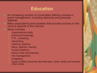 Education
An increasing number of universities offering courses in
event management, including diplomas and graduate
degrees.
Many associations and societies that provide courses on the
various aspects of the industry.
Study includes
organizational skills,
technical knowledge,
P.R., marketing,
advertising,
catering, logistics,
decor, glamour identity,
human relations,
study of law and licenses,
risk management,
budgeting,
study of allied industries like television, other media and several
other areas.
 
