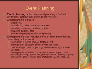 Event Planning
Event planning is the process of planning a festival,
ceremony, competition, party, or convention.
Event planning includes
budgeting,
establishing dates and alternate dates,
selecting and reserving the event site,
acquiring permits, and
coordinating transportation and parking.
Event planning also includes some or all of the following,
depending on the event:
developing a theme or motif for the event,
arranging for speakers and alternate speakers,
coordinating location support (such as electricity and other
utilities),
arranging decor, tables, chairs, tents, event support and
security, catering, police, fire, portable toilets, parking, signage,
emergency plans, health care professionals, and cleanup.
 