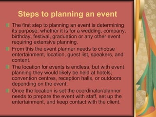 Steps to planning an event
The first step to planning an event is determining
its purpose, whether it is for a wedding, company,
birthday, festival, graduation or any other event
requiring extensive planning.
From this the event planner needs to choose
entertainment, location, guest list, speakers, and
content.
The location for events is endless, but with event
planning they would likely be held at hotels,
convention centres, reception halls, or outdoors
depending on the event.
Once the location is set the coordinator/planner
needs to prepare the event with staff, set up the
entertainment, and keep contact with the client.
 