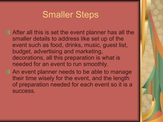 Smaller Steps
After all this is set the event planner has all the
smaller details to address like set up of the
event such as food, drinks, music, guest list,
budget, advertising and marketing,
decorations, all this preparation is what is
needed for an event to run smoothly.
An event planner needs to be able to manage
their time wisely for the event, and the length
of preparation needed for each event so it is a
success.
 