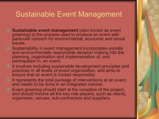 Sustainable Event Management
Sustainable event management (also known as event
greening) is the process used to produce an event with
particular concern for environmental, economic and social
issues.
Sustainability in event management incorporates socially
and environmentally responsible decision making into the
planning, organisation and implementation of, and
participation in, an event.
It involves including sustainable development principles and
practices in all levels of event organisation, and aims to
ensure that an event is hosted responsibly.
It represents the total package of interventions at an event,
and needs to be done in an integrated manner.
Event greening should start at the inception of the project,
and should involve all the key role players, such as clients,
organisers, venues, sub-contractors and suppliers.
 