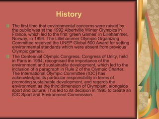 History
The first time that environmental concerns were raised by
the public was at the 1992 Albertville Winter Olympics in
France, which led to the first ‘green Games’ in Lillehammer,
Norway, in 1994. The Lillehammer Olympic Organizing
Committee received the UNEP Global 500 Award for setting
environmental standards which were absent from previous
Olympic games.
The Centennial Olympic Congress, Congress of Unity, held
in Paris in 1994, recognised the importance of the
environment and sustainable development, which led to the
inclusion of a paragraph in Rule 2 of the Olympic Charter.
The International Olympic Committee (IOC) has
acknowledged its particular responsibility in terms of
promoting sustainable development, and regards the
environment as the third dimension of Olympism, alongside
sport and culture. This led to its decision in 1995 to create an
IOC Sport and Environment Commission.
 