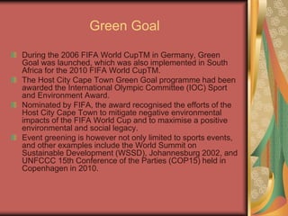 Green Goal
During the 2006 FIFA World CupTM in Germany, Green
Goal was launched, which was also implemented in South
Africa for the 2010 FIFA World CupTM.
The Host City Cape Town Green Goal programme had been
awarded the International Olympic Committee (IOC) Sport
and Environment Award.
Nominated by FIFA, the award recognised the efforts of the
Host City Cape Town to mitigate negative environmental
impacts of the FIFA World Cup and to maximise a positive
environmental and social legacy.
Event greening is however not only limited to sports events,
and other examples include the World Summit on
Sustainable Development (WSSD), Johannesburg 2002, and
UNFCCC 15th Conference of the Parties (COP15) held in
Copenhagen in 2010.
 