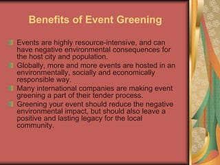 Benefits of Event Greening
Events are highly resource-intensive, and can
have negative environmental consequences for
the host city and population.
Globally, more and more events are hosted in an
environmentally, socially and economically
responsible way.
Many international companies are making event
greening a part of their tender process.
Greening your event should reduce the negative
environmental impact, but should also leave a
positive and lasting legacy for the local
community.
 