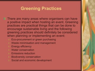 Greening Practices
There are many areas where organisers can have
a positive impact when hosting an event. Greening
practices are practical things that can be done to
encourage sustainable living and the following
greening practices should definitely be considered
when planning or implementing an event:
Eco-procurement or green purchasing
Waste minimisation and management
Energy efficiency
Water conservation
Emissions reduction
Biodiversity conservation
Social and economic development
 
