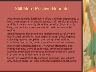 Still More Positive Benefits
Awareness raising: Each event offers a unique opportunity to
raise awareness among participants, staff, service providers
and the local community about the benefits of sustainable
living, and enhances environmental best practice in the
region.
Social benefits: If planned and implemented carefully, the
event could benefit the local region through providing jobs,
selecting regional suppliers, promoting better working
conditions, and acting as a catalyst for social improvement.
Influencing decision making: By sharing standards, and
introducing new ways of behaviour, other organisations
could be motivated to introduce environmental and social
improvements in their events as well.
Return on investment: By pursuing greening, you will not
only reduce costs, but also increase strategic opportunities.
 