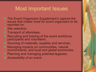 Most Important Issues
The Event Organizers Supplement’s capture the
issues that matter most for event organizers to be
reported on:
Site selection;
Transport of attendees;
Recruiting and training of the event workforce,
participants and volunteers;
Sourcing of materials, supplies and services;
Managing impacts on communities, natural
environments, and local and global economies.
Planning and managing potential legacies;
Accessibility of an event
 